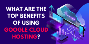 What are the Top Benefits of Using Google Cloud Hosting